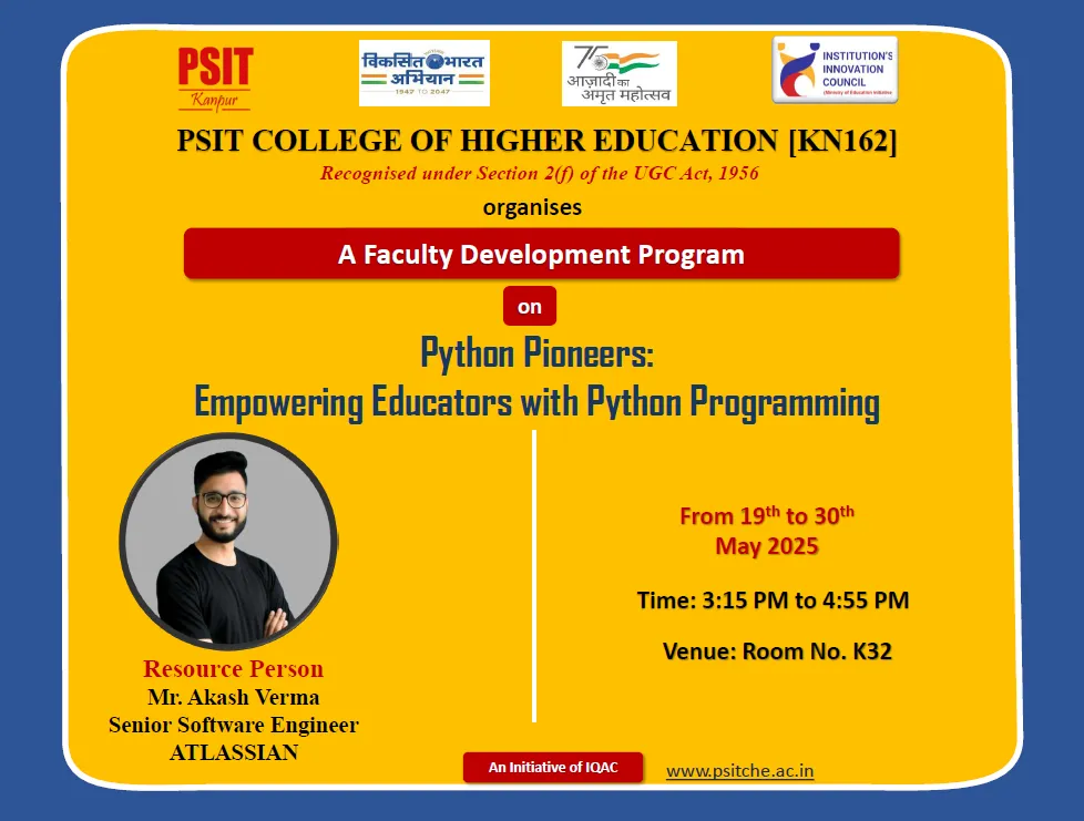 PSIT College of Higher Education, Kanpur, successfully organized a comprehensive Faculty Development Program (FDP) on FSD (Full Stack Development), DSA (Data Structures and Algorithms), PSA (Problem Solving Approach), and Python from May 19th to May 30th, 2025. The program aimed at upskilling faculty members with current technical knowledge and hands-on practices essential for modern teaching and research in the domain of Computer Science.Key contributors included Dr. Rahul Deo Shukla, Dr. Satyasundara Mahapatra, and Mr. Pradumn Kumar (Internal) and Mr. ChannabasavannaBankapurSubhashchandra (External) for DSA; Dr. Sumit Chandra, Mr. Sarvesh Kumar Soni, and Mr. Himanshu Dwivedi (Internal) and Mr. Durga Swaroop Perla (External) for PSA; Mr. Kumar Saurabh, Mr. Syed Suboor Aziz, and Mr. Anshul Atre (Internal) and Mr. Sai Sushanth Durvasula (External) for FSD; and Dr. Rohit Saxena, Mr. Mohan Rao Mudradi, and Mr. Atul Kumar Dixit (Internal) along with Mr. Akash Verma (External) for Python. The program effectively strengthened the participants' technical competencies, pedagogical approaches, and practical knowledge, aligning with PSIT’s mission of academic excellence and continuous faculty development.